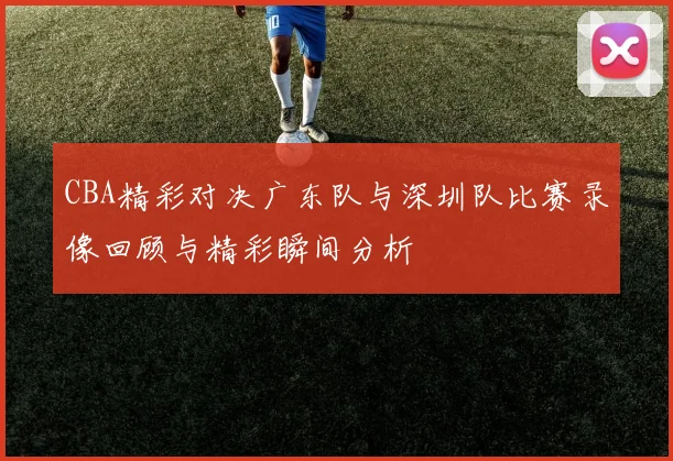 CBA精彩对决广东队与深圳队比赛录像回顾与精彩瞬间分析
