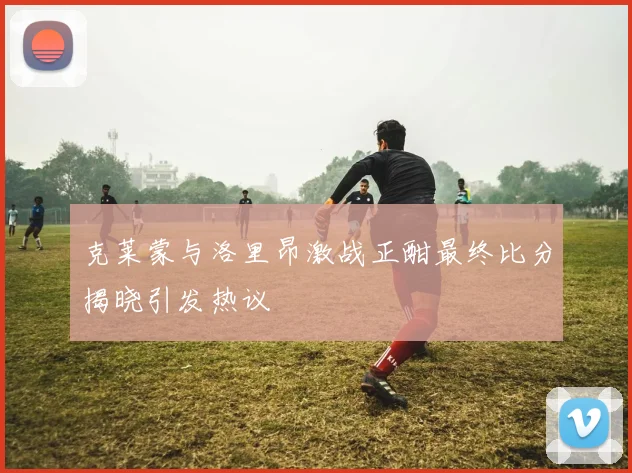 克莱蒙与洛里昂激战正酣最终比分揭晓引发热议
