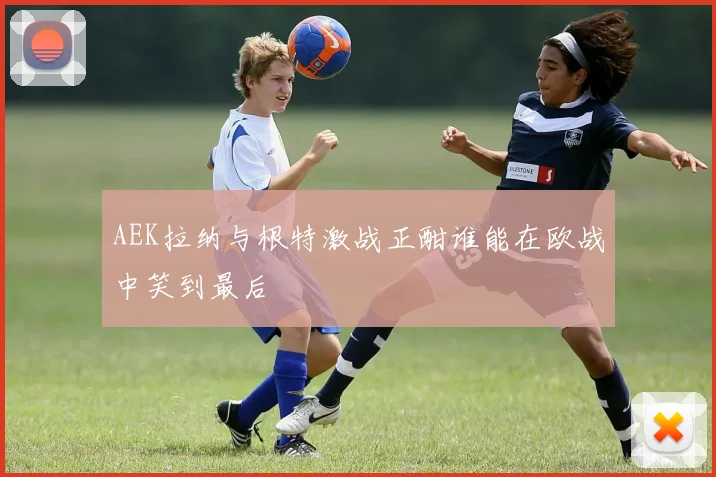 AEK拉纳与根特激战正酣谁能在欧战中笑到最后