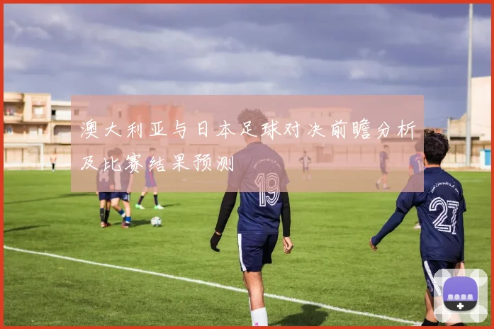 澳大利亚与日本足球对决前瞻分析及比赛结果预测