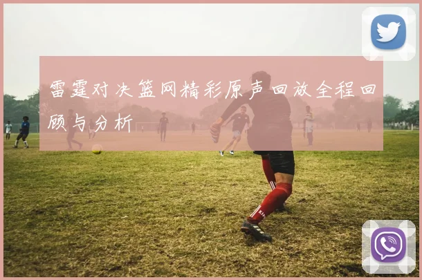雷霆对决篮网精彩原声回放全程回顾与分析