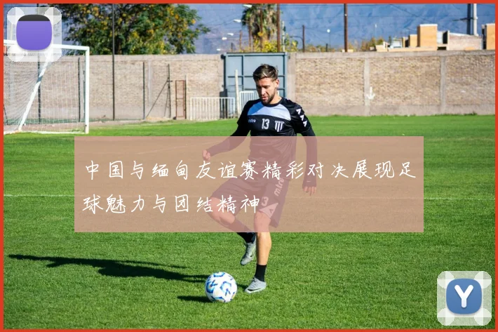 中国与缅甸友谊赛精彩对决展现足球魅力与团结精神