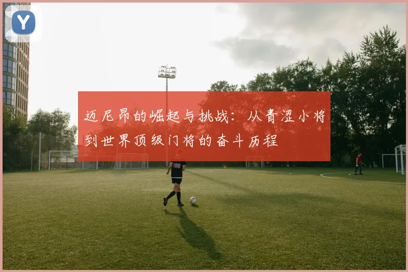 迈尼昂的崛起与挑战：从青涩小将到世界顶级门将的奋斗历程