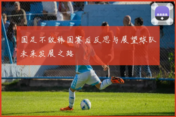 国足不敌韩国赛后反思与展望球队未来发展之路