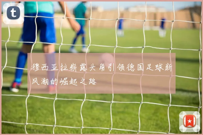 穆西亚拉崭露头角引领德国足球新风潮的崛起之路