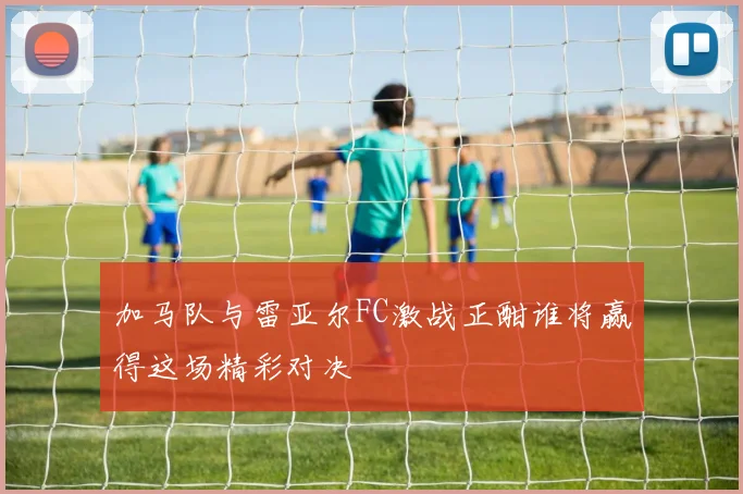 加马队与雷亚尔FC激战正酣谁将赢得这场精彩对决