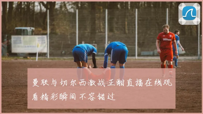 曼联与切尔西激战正酣直播在线观看精彩瞬间不容错过