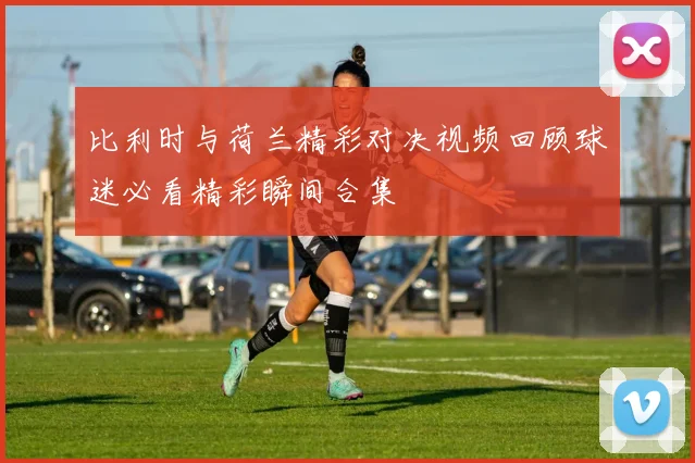 比利时与荷兰精彩对决视频回顾球迷必看精彩瞬间合集