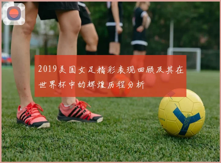2019美国女足精彩表现回顾及其在世界杯中的辉煌历程分析