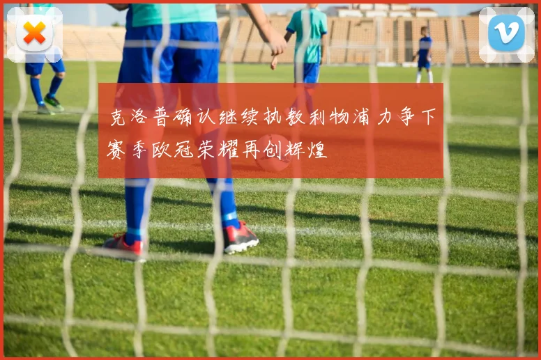 克洛普确认继续执教利物浦力争下赛季欧冠荣耀再创辉煌