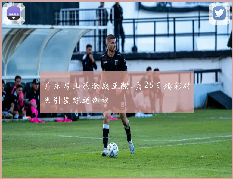 广东与山西激战正酣1月26日精彩对决引发球迷热议