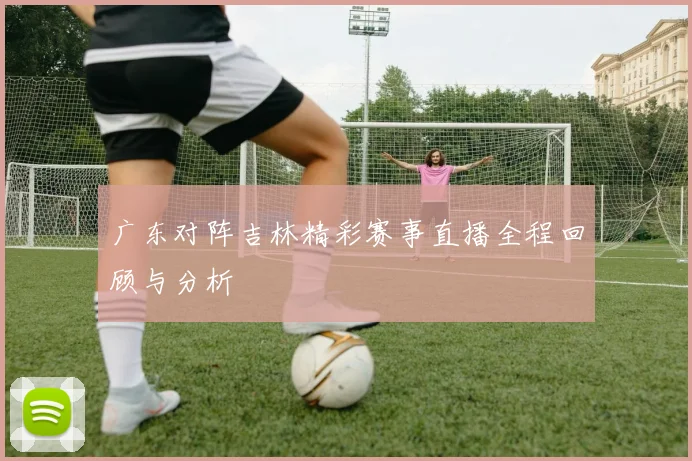 广东对阵吉林精彩赛事直播全程回顾与分析