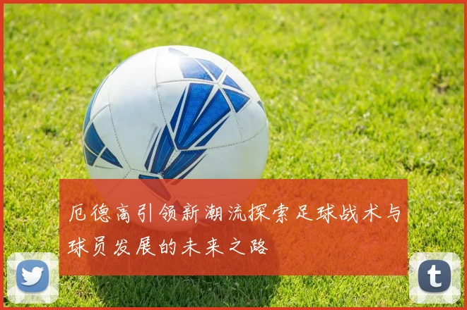 厄德高引领新潮流探索足球战术与球员发展的未来之路