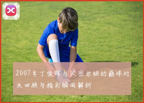 2007年丁俊晖与汉密尔顿的巅峰对决回顾与精彩瞬间解析