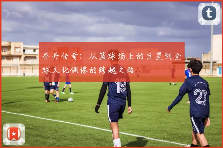 乔丹传奇：从篮球场上的巨星到全球文化偶像的跨越之路