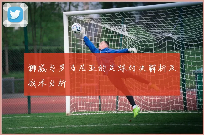挪威与罗马尼亚的足球对决解析及战术分析