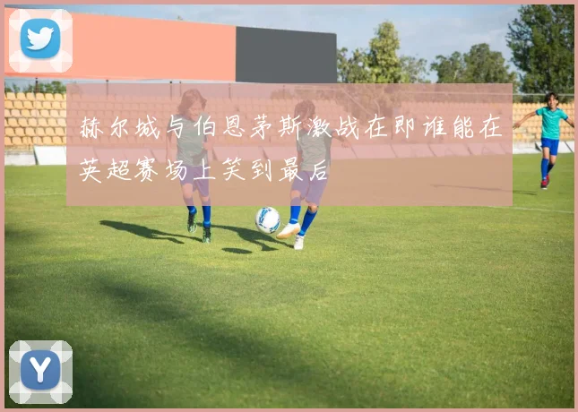 赫尔城与伯恩茅斯激战在即谁能在英超赛场上笑到最后