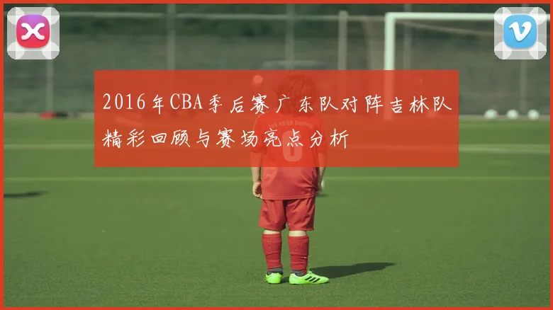2016年CBA季后赛广东队对阵吉林队精彩回顾与赛场亮点分析