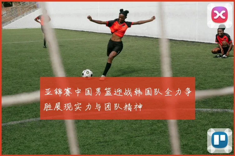 亚锦赛中国男篮迎战韩国队全力争胜展现实力与团队精神