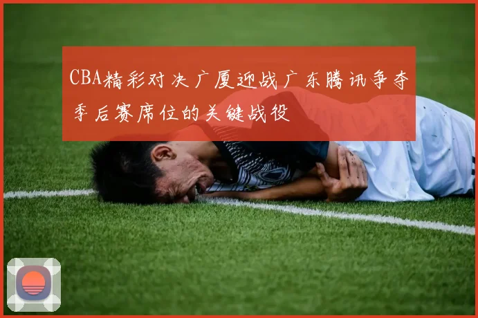CBA精彩对决广厦迎战广东腾讯争夺季后赛席位的关键战役
