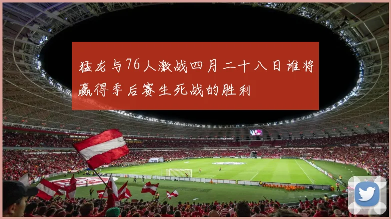 猛龙与76人激战四月二十八日谁将赢得季后赛生死战的胜利