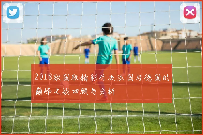2018欧国联精彩对决法国与德国的巅峰之战回顾与分析