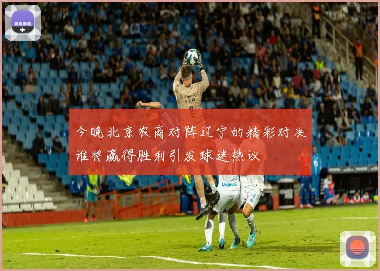 今晚北京农商对阵辽宁的精彩对决谁将赢得胜利引发球迷热议