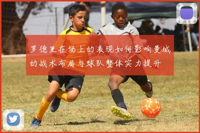 罗德里在场上的表现如何影响曼城的战术布局与球队整体实力提升