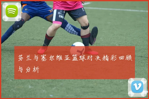 芬兰与塞尔维亚篮球对决精彩回顾与分析