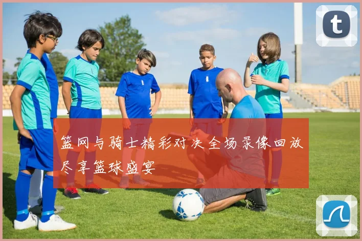 篮网与骑士精彩对决全场录像回放尽享篮球盛宴