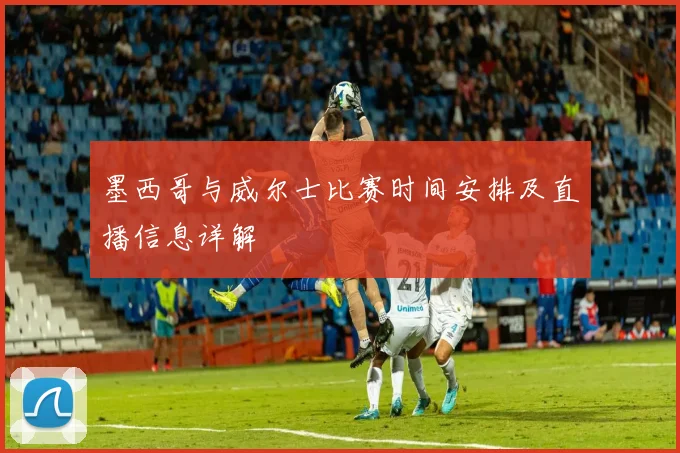 墨西哥与威尔士比赛时间安排及直播信息详解