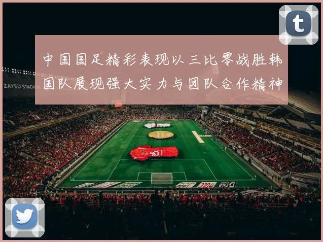 中国国足精彩表现以三比零战胜韩国队展现强大实力与团队合作精神