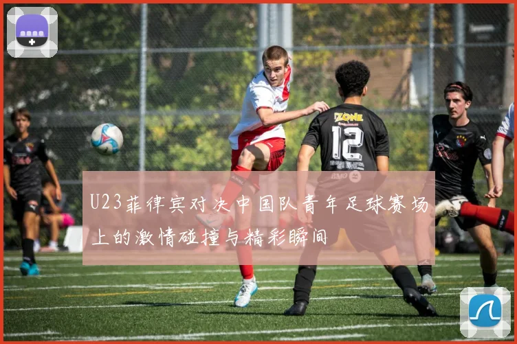 U23菲律宾对决中国队青年足球赛场上的激情碰撞与精彩瞬间