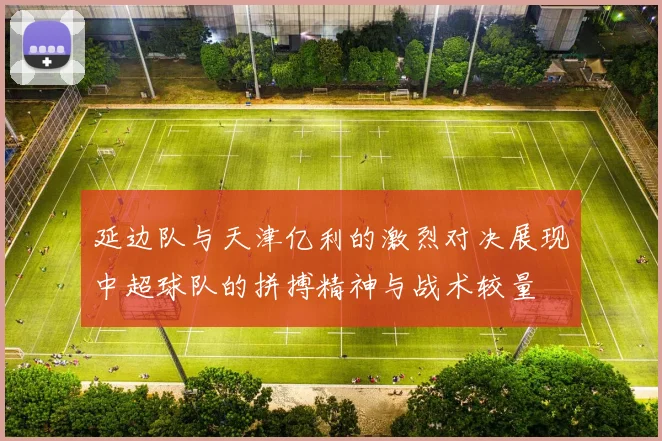 延边队与天津亿利的激烈对决展现中超球队的拼搏精神与战术较量