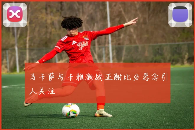 马卡萨与卡雅激战正酣比分悬念引人关注